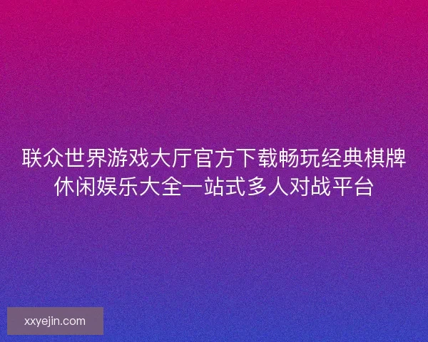 联众世界游戏大厅官方下载畅玩经典棋牌休闲娱乐大全一站式多人对战平台 联众世界游戏大厅官方下载畅玩经典棋牌休闲娱乐大全一站式多人对战平台