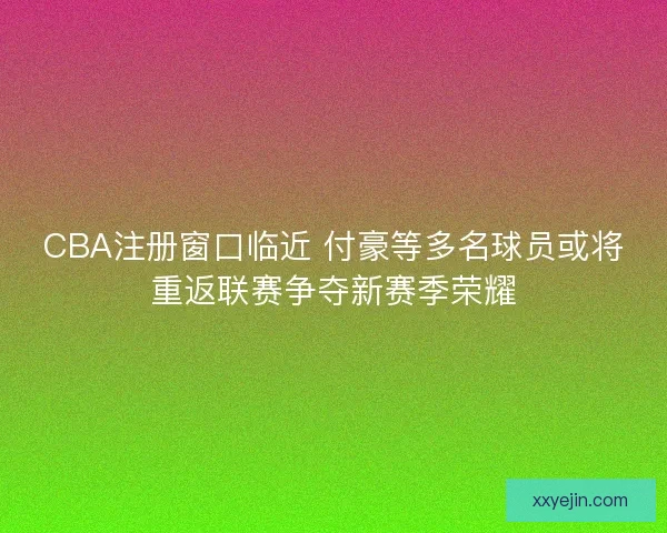 CBA注册窗口临近 付豪等多名球员或将重返联赛争夺新赛季荣耀 CBA注册窗口临近 付豪等多名球员或将重返联赛争夺新赛季荣耀