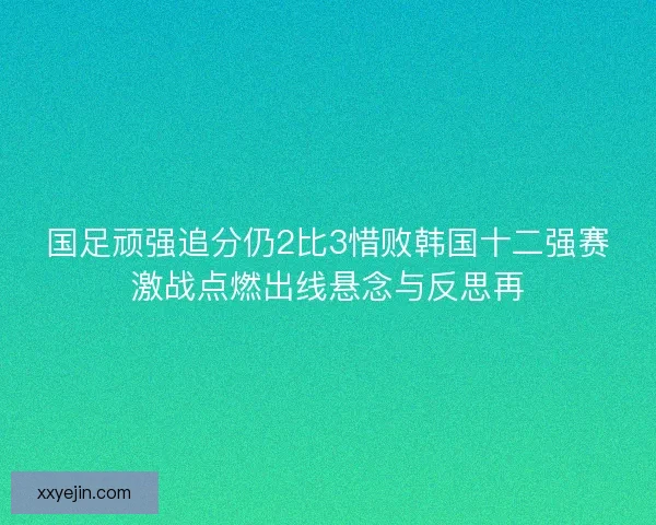 国足顽强追分仍2比3惜败韩国十二强赛激战点燃出线悬念与反思再 国足顽强追分仍2比3惜败韩国十二强赛激战点燃出线悬念与反思再
