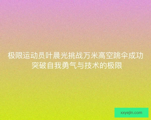 极限运动员叶晨光挑战万米高空跳伞成功 突破自我勇气与技术的极限 极限运动员叶晨光挑战万米高空跳伞成功 突破自我勇气与技术的极限