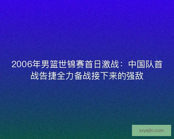 2006年男篮世锦赛首日激战:中国队首战告捷全力备战接下来的强敌 2006年男篮世锦赛首日激战:中国队首战告捷全力备战接下来的强敌