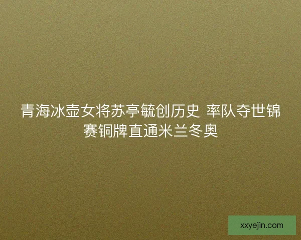 青海冰壶女将苏亭毓创历史 率队夺世锦赛铜牌直通米兰冬奥