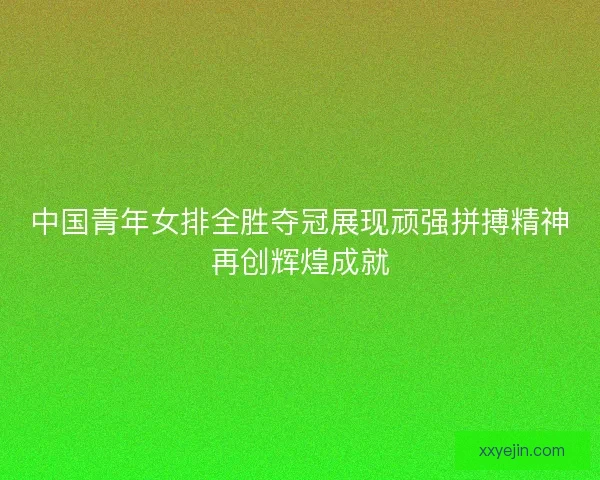 中国青年女排全胜夺冠展现顽强拼搏精神再创辉煌成就 中国青年女排全胜夺冠展现顽强拼搏精神再创辉煌成就