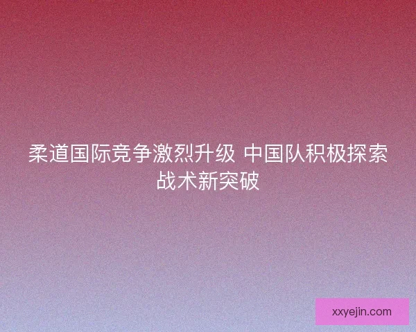 柔道国际竞争激烈升级 中国队积极探索战术新突破 柔道国际竞争激烈升级 中国队积极探索战术新突破