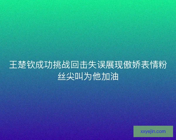 王楚钦成功挑战回击失误展现傲娇表情粉丝尖叫为他加油 王楚钦成功挑战回击失误展现傲娇表情粉丝尖叫为他加油
