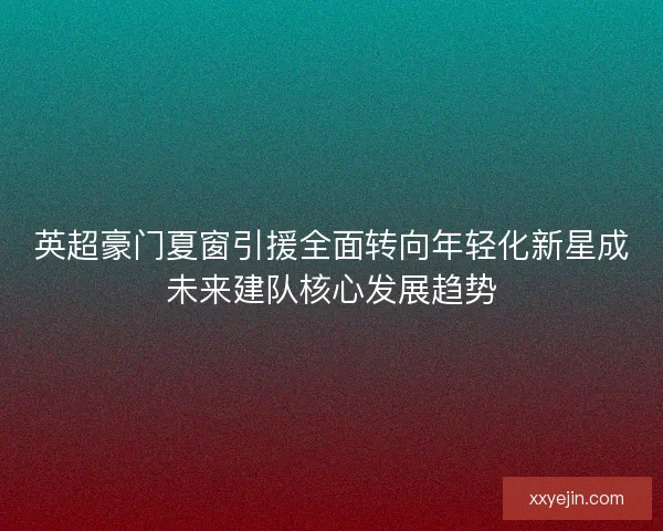英超豪门夏窗引援全面转向年轻化新星成未来建队核心发展趋势 英超豪门夏窗引援全面转向年轻化新星成未来建队核心发展趋势