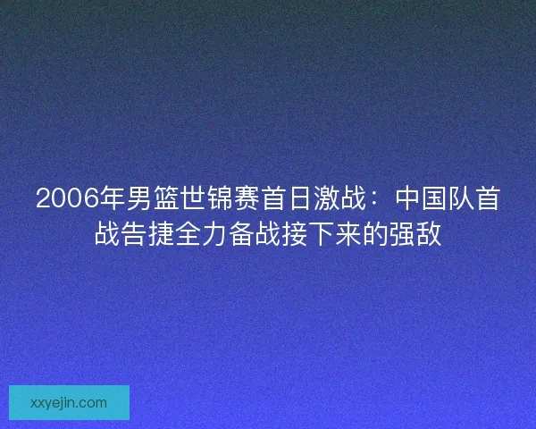 2006年男篮世锦赛首日激战:中国队首战告捷全力备战接下来的强敌 2006年男篮世锦赛首日激战:中国队首战告捷全力备战接下来的强敌