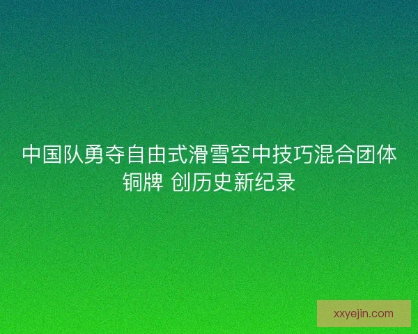 中国队勇夺自由式滑雪空中技巧混合团体铜牌 创历史新纪录 中国队勇夺自由式滑雪空中技巧混合团体铜牌 创历史新纪录