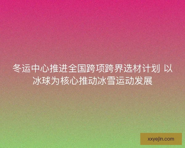 冬运中心推进全国跨项跨界选材计划 以冰球为核心推动冰雪运动发展 冬运中心推进全国跨项跨界选材计划 以冰球为核心推动冰雪运动发展