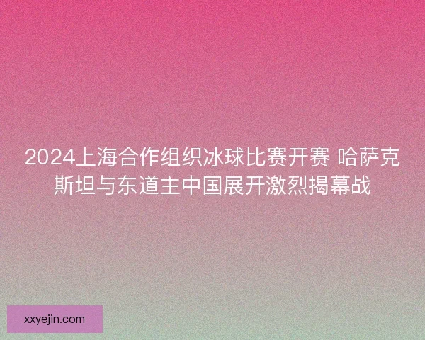 2024上海合作组织冰球比赛开赛 哈萨克斯坦与东道主中国展开激烈揭幕战 2024上海合作组织冰球比赛开赛 哈萨克斯坦与东道主中国展开激烈揭幕战
