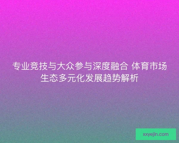 专业竞技与大众参与深度融合 体育市场生态多元化发展趋势解析 专业竞技与大众参与深度融合 体育市场生态多元化发展趋势解析