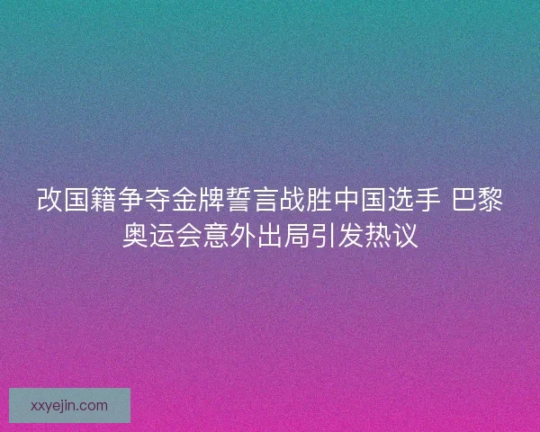 改国籍争夺金牌誓言战胜中国选手 巴黎奥运会意外出局引发热议 改国籍争夺金牌誓言战胜中国选手 巴黎奥运会意外出局引发热议