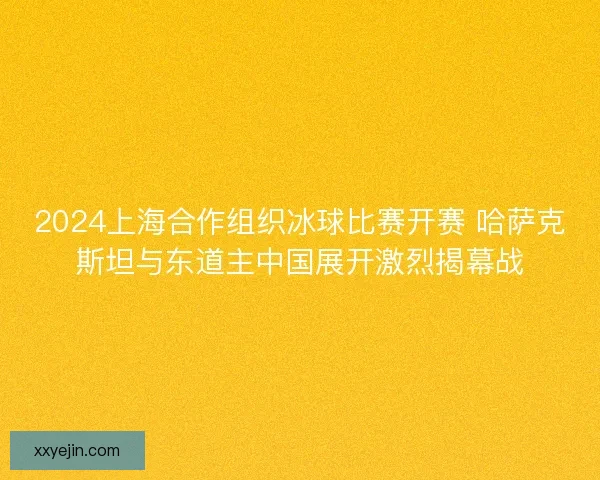 2024上海合作组织冰球比赛开赛 哈萨克斯坦与东道主中国展开激烈揭幕战 2024上海合作组织冰球比赛开赛 哈萨克斯坦与东道主中国展开激烈揭幕战