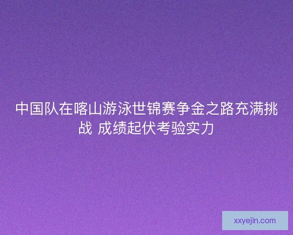 中国队在喀山游泳世锦赛争金之路充满挑战 成绩起伏考验实力 中国队在喀山游泳世锦赛争金之路充满挑战 成绩起伏考验实力
