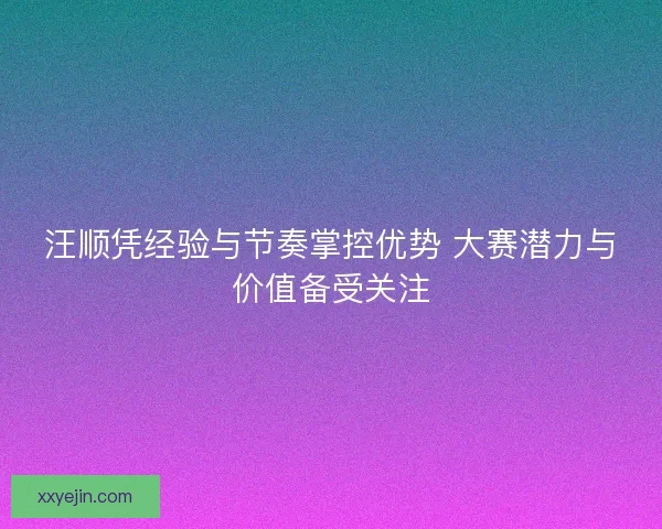 汪顺凭经验与节奏掌控优势 大赛潜力与价值备受关注 汪顺凭经验与节奏掌控优势 大赛潜力与价值备受关注