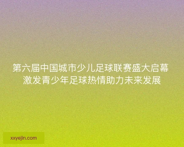 第六届中国城市少儿足球联赛盛大启幕 激发青少年足球热情助力未来发展 第六届中国城市少儿足球联赛盛大启幕 激发青少年足球热情助力未来发展